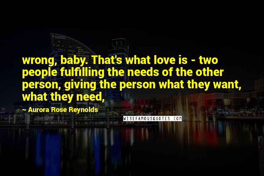 Aurora Rose Reynolds Quotes: wrong, baby. That's what love is - two people fulfilling the needs of the other person, giving the person what they want, what they need,