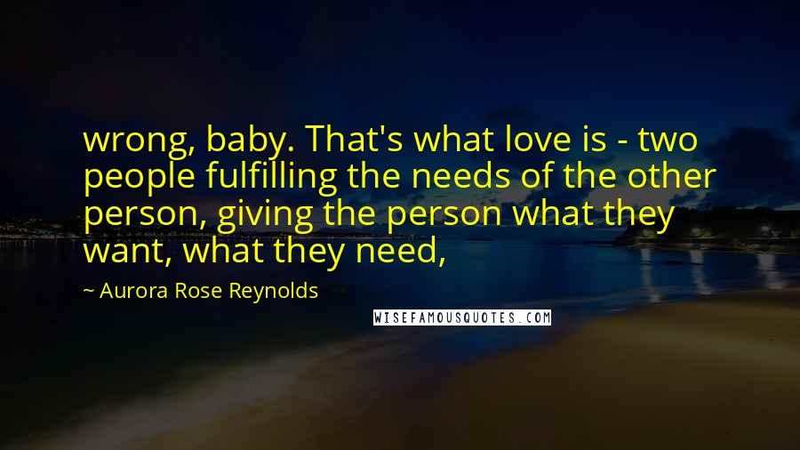 Aurora Rose Reynolds Quotes: wrong, baby. That's what love is - two people fulfilling the needs of the other person, giving the person what they want, what they need,