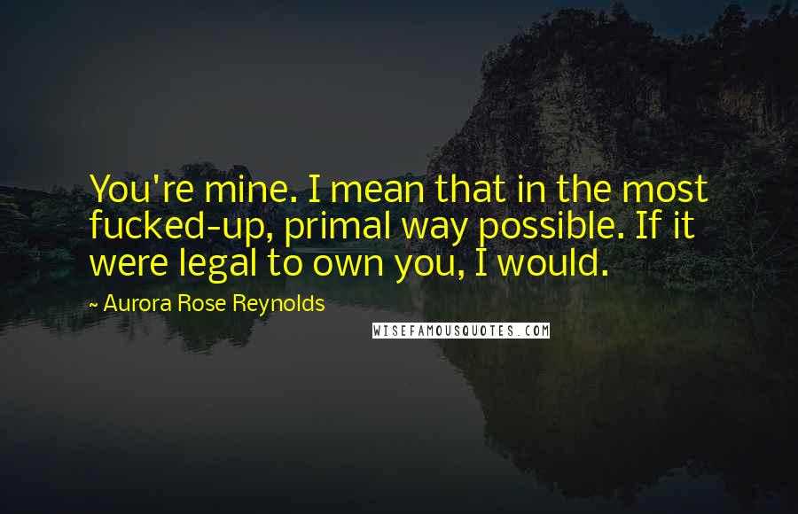 Aurora Rose Reynolds Quotes: You're mine. I mean that in the most fucked-up, primal way possible. If it were legal to own you, I would.