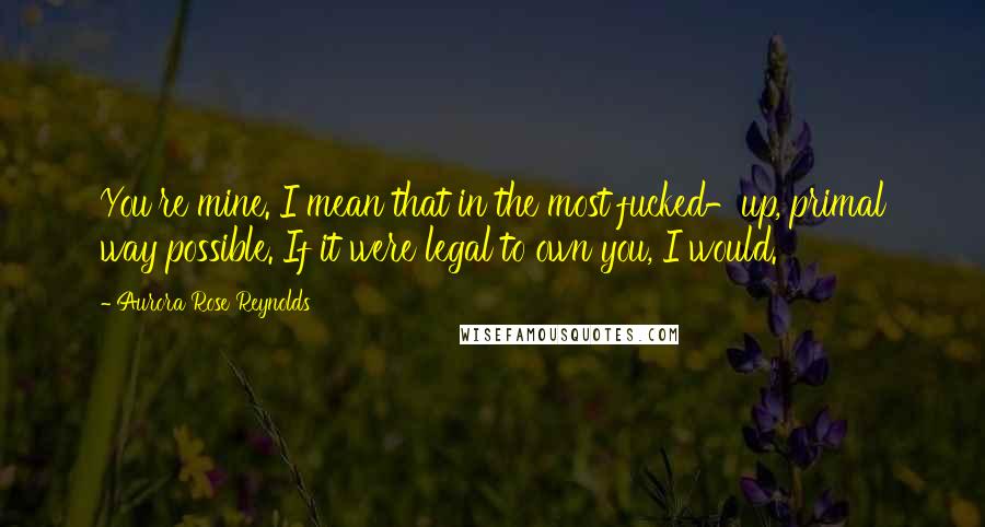 Aurora Rose Reynolds Quotes: You're mine. I mean that in the most fucked-up, primal way possible. If it were legal to own you, I would.