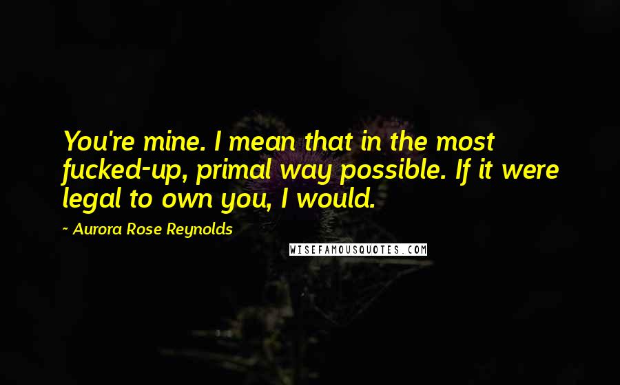 Aurora Rose Reynolds Quotes: You're mine. I mean that in the most fucked-up, primal way possible. If it were legal to own you, I would.