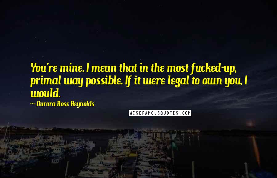 Aurora Rose Reynolds Quotes: You're mine. I mean that in the most fucked-up, primal way possible. If it were legal to own you, I would.