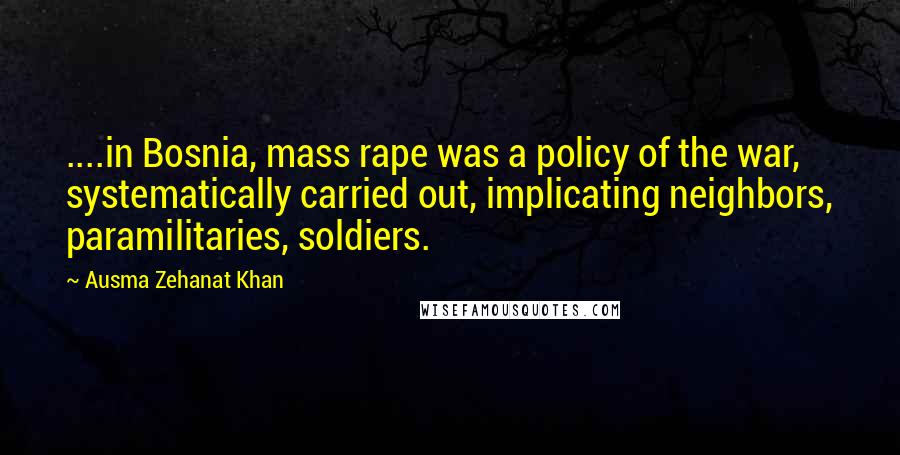 Ausma Zehanat Khan Quotes: ....in Bosnia, mass rape was a policy of the war, systematically carried out, implicating neighbors, paramilitaries, soldiers.