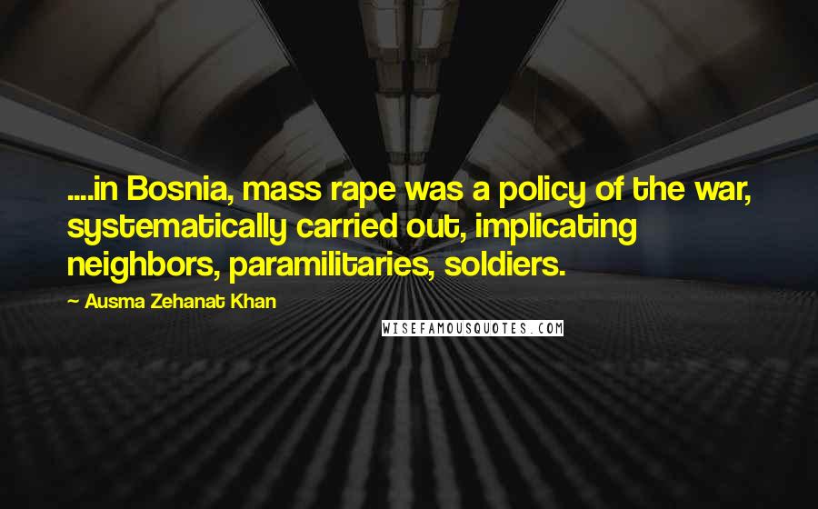 Ausma Zehanat Khan Quotes: ....in Bosnia, mass rape was a policy of the war, systematically carried out, implicating neighbors, paramilitaries, soldiers.