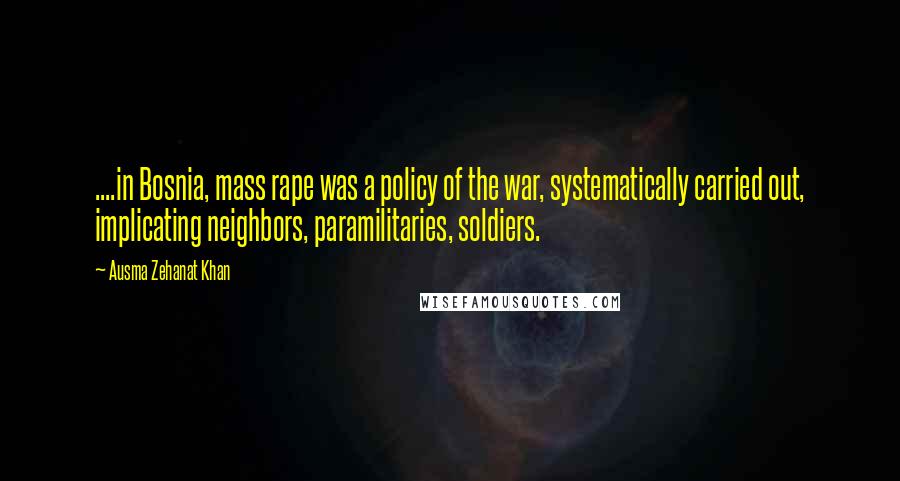 Ausma Zehanat Khan Quotes: ....in Bosnia, mass rape was a policy of the war, systematically carried out, implicating neighbors, paramilitaries, soldiers.