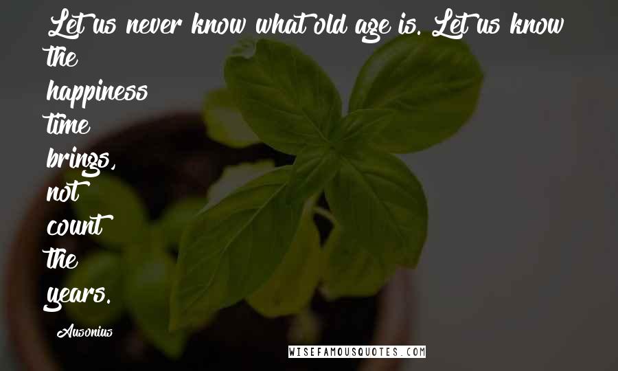 Ausonius Quotes: Let us never know what old age is. Let us know the happiness time brings, not count the years.