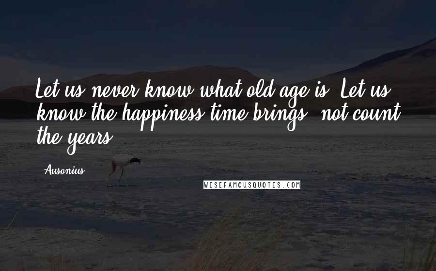 Ausonius Quotes: Let us never know what old age is. Let us know the happiness time brings, not count the years.