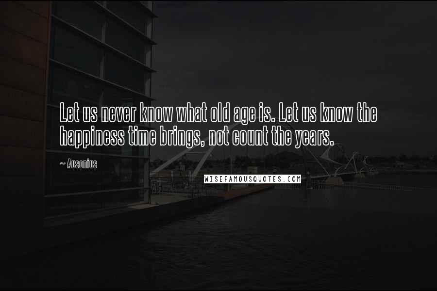 Ausonius Quotes: Let us never know what old age is. Let us know the happiness time brings, not count the years.