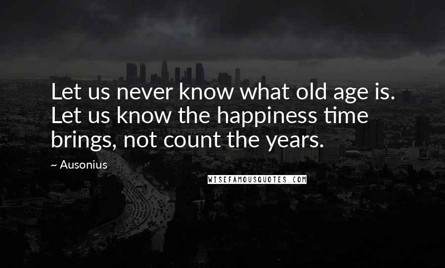 Ausonius Quotes: Let us never know what old age is. Let us know the happiness time brings, not count the years.