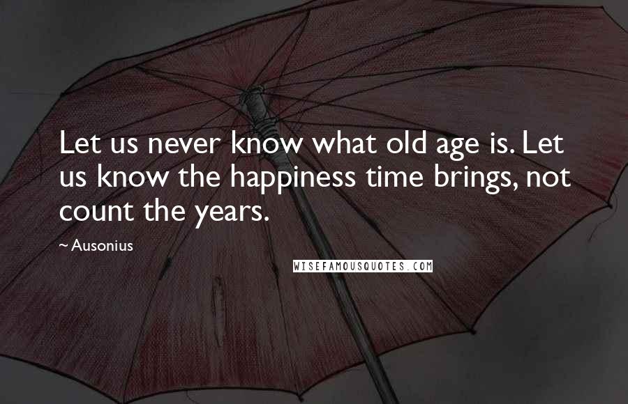 Ausonius Quotes: Let us never know what old age is. Let us know the happiness time brings, not count the years.