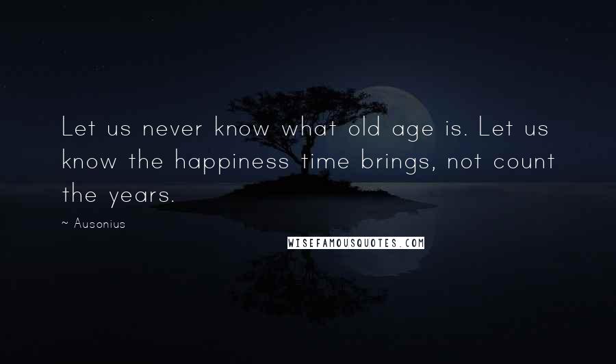 Ausonius Quotes: Let us never know what old age is. Let us know the happiness time brings, not count the years.