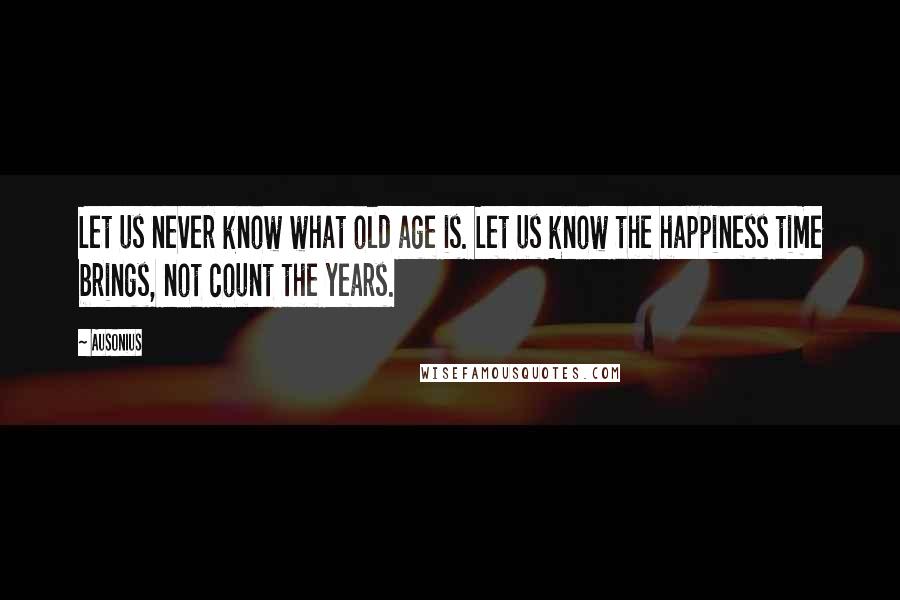 Ausonius Quotes: Let us never know what old age is. Let us know the happiness time brings, not count the years.