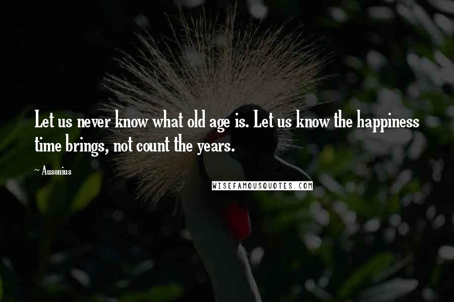 Ausonius Quotes: Let us never know what old age is. Let us know the happiness time brings, not count the years.