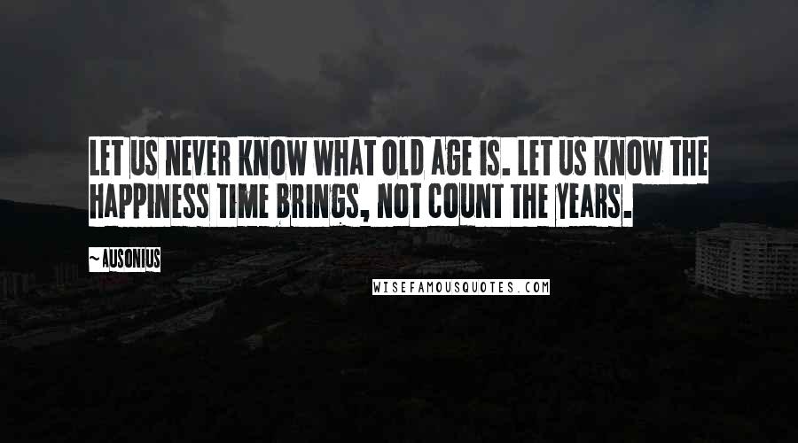 Ausonius Quotes: Let us never know what old age is. Let us know the happiness time brings, not count the years.