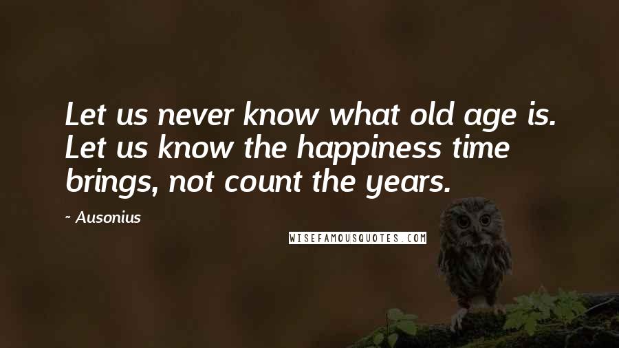 Ausonius Quotes: Let us never know what old age is. Let us know the happiness time brings, not count the years.
