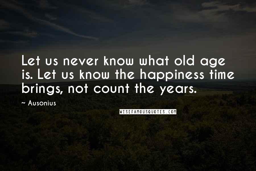 Ausonius Quotes: Let us never know what old age is. Let us know the happiness time brings, not count the years.