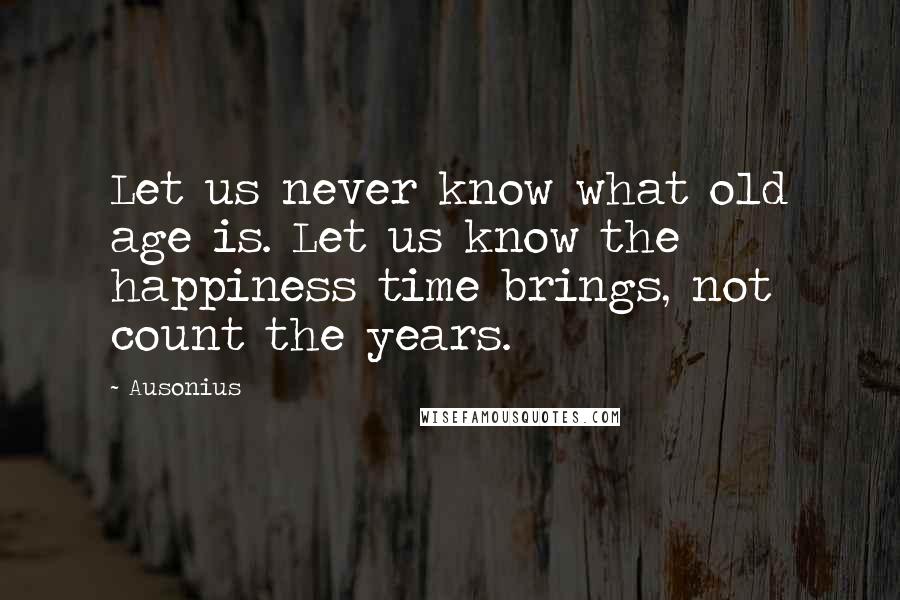 Ausonius Quotes: Let us never know what old age is. Let us know the happiness time brings, not count the years.