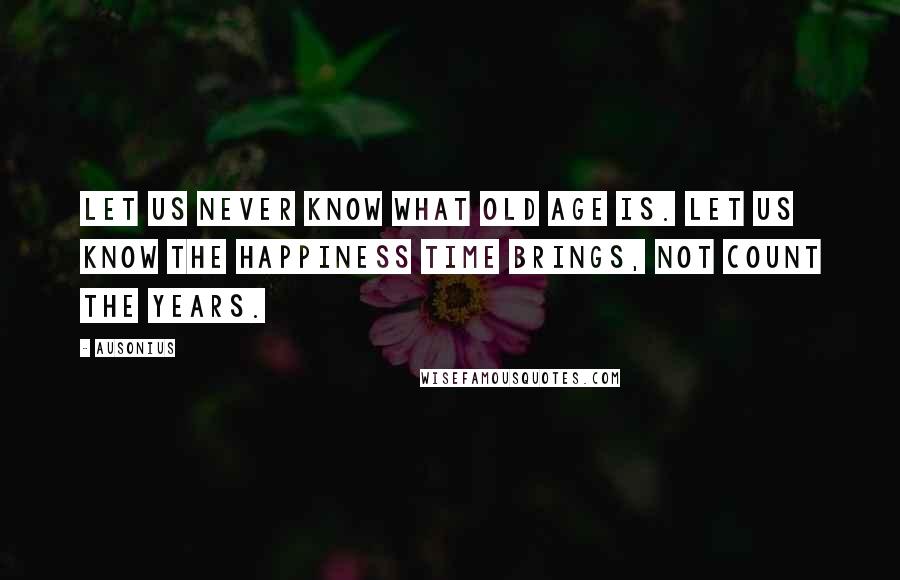 Ausonius Quotes: Let us never know what old age is. Let us know the happiness time brings, not count the years.