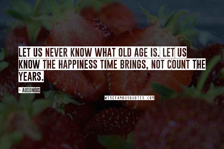 Ausonius Quotes: Let us never know what old age is. Let us know the happiness time brings, not count the years.