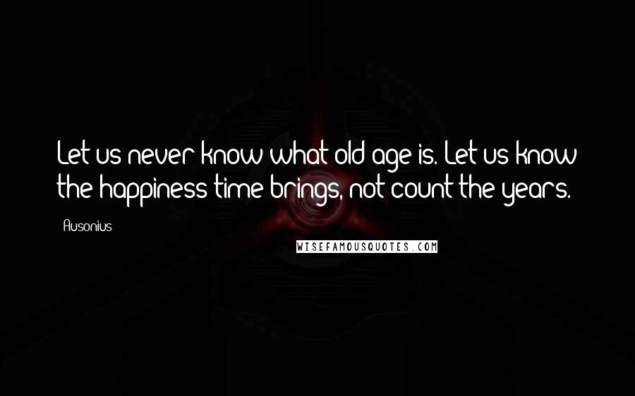 Ausonius Quotes: Let us never know what old age is. Let us know the happiness time brings, not count the years.