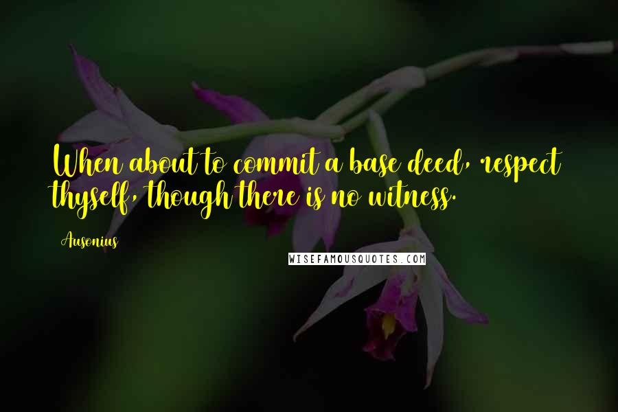 Ausonius Quotes: When about to commit a base deed, respect thyself, though there is no witness.