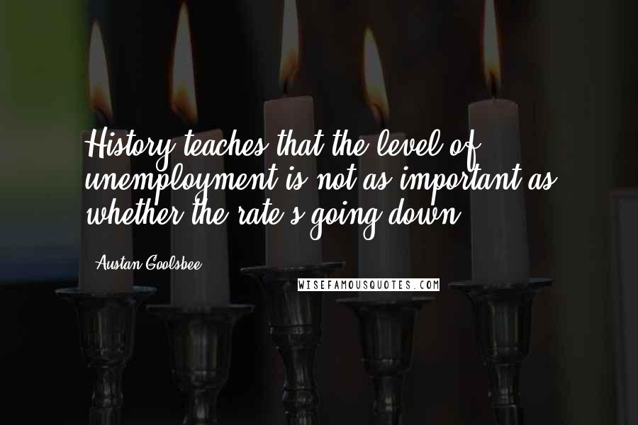 Austan Goolsbee Quotes: History teaches that the level of unemployment is not as important as whether the rate's going down.