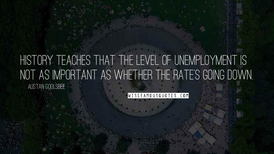 Austan Goolsbee Quotes: History teaches that the level of unemployment is not as important as whether the rate's going down.