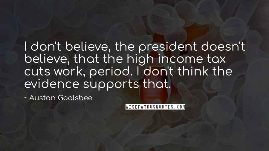 Austan Goolsbee Quotes: I don't believe, the president doesn't believe, that the high income tax cuts work, period. I don't think the evidence supports that.