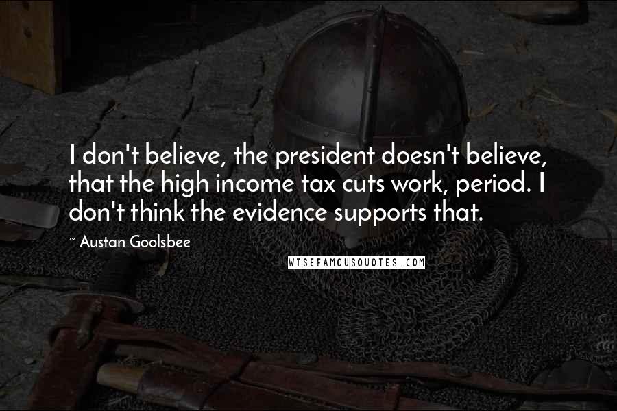 Austan Goolsbee Quotes: I don't believe, the president doesn't believe, that the high income tax cuts work, period. I don't think the evidence supports that.