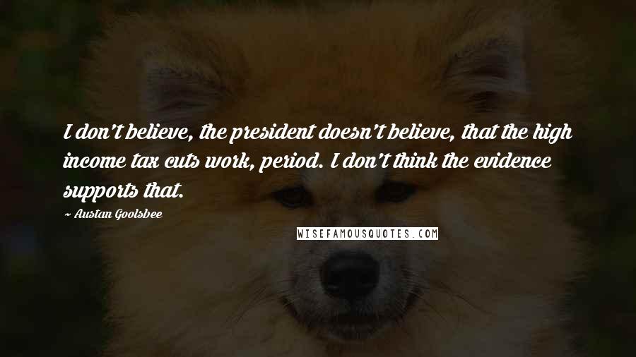 Austan Goolsbee Quotes: I don't believe, the president doesn't believe, that the high income tax cuts work, period. I don't think the evidence supports that.