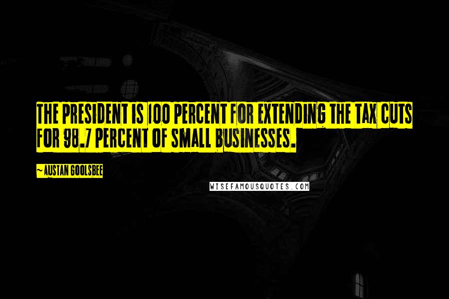 Austan Goolsbee Quotes: The president is 100 percent for extending the tax cuts for 98.7 percent of small businesses.