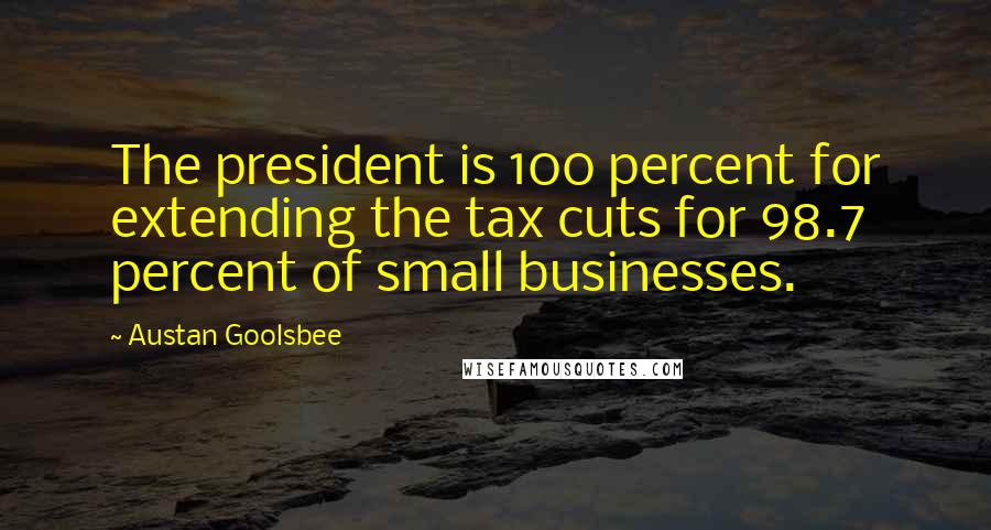 Austan Goolsbee Quotes: The president is 100 percent for extending the tax cuts for 98.7 percent of small businesses.