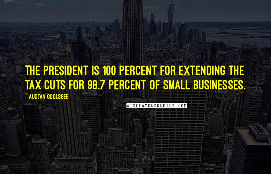 Austan Goolsbee Quotes: The president is 100 percent for extending the tax cuts for 98.7 percent of small businesses.