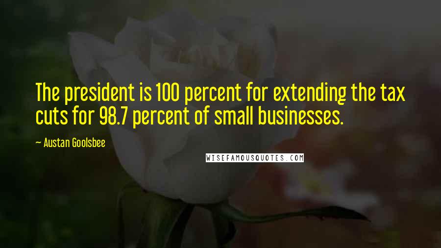 Austan Goolsbee Quotes: The president is 100 percent for extending the tax cuts for 98.7 percent of small businesses.