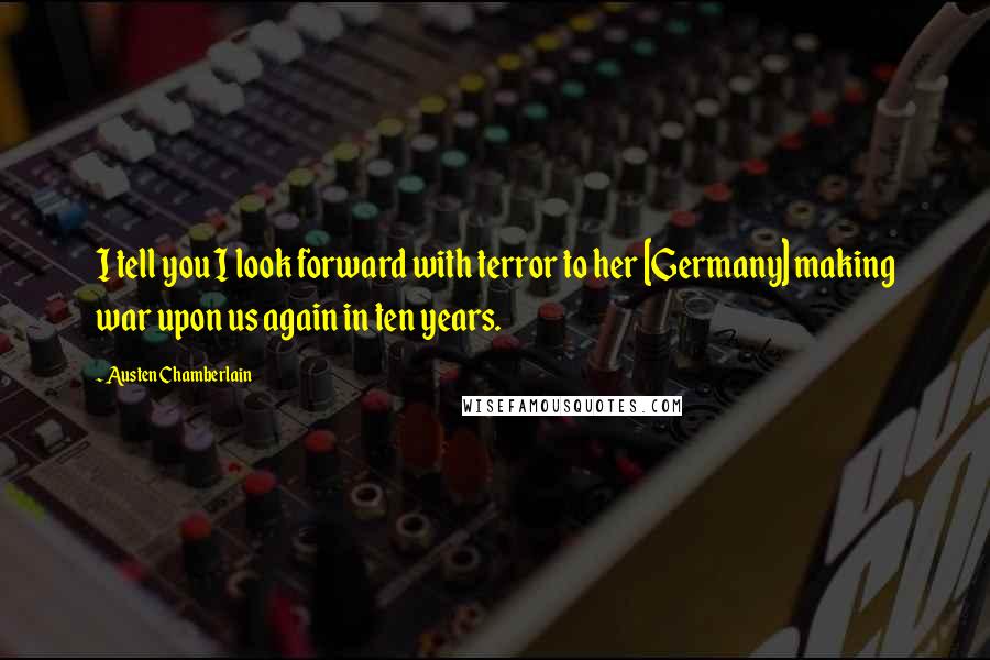Austen Chamberlain Quotes: I tell you I look forward with terror to her [Germany] making war upon us again in ten years.
