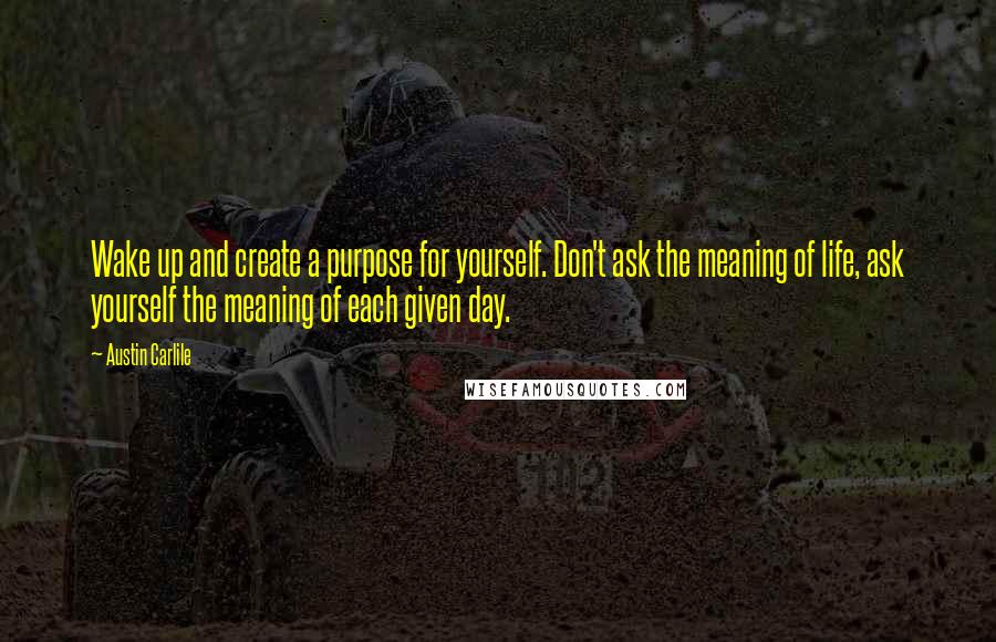 Austin Carlile Quotes: Wake up and create a purpose for yourself. Don't ask the meaning of life, ask yourself the meaning of each given day.