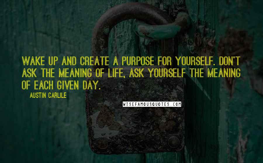 Austin Carlile Quotes: Wake up and create a purpose for yourself. Don't ask the meaning of life, ask yourself the meaning of each given day.
