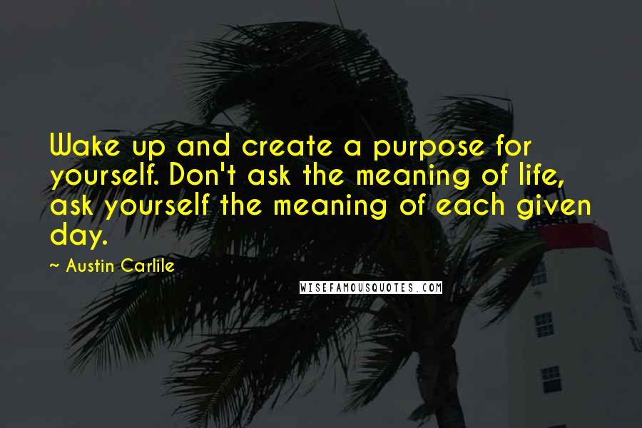 Austin Carlile Quotes: Wake up and create a purpose for yourself. Don't ask the meaning of life, ask yourself the meaning of each given day.