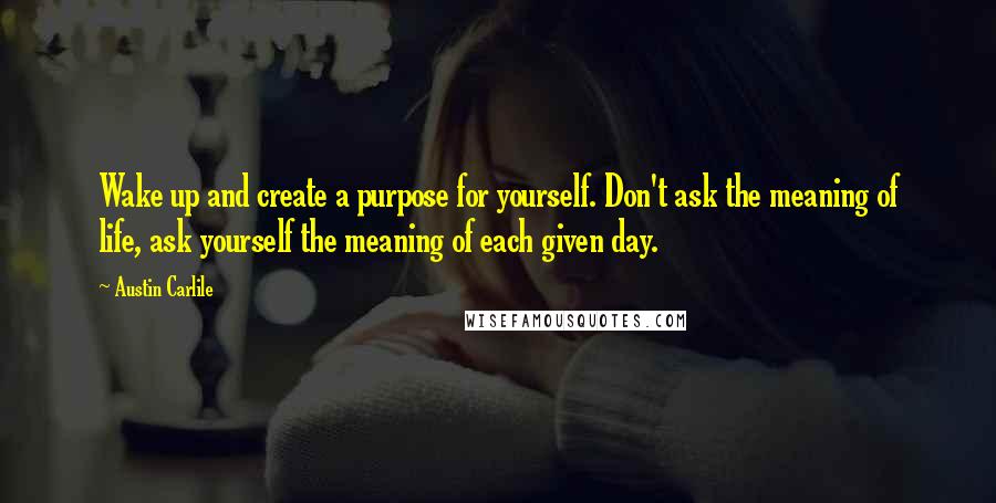 Austin Carlile Quotes: Wake up and create a purpose for yourself. Don't ask the meaning of life, ask yourself the meaning of each given day.