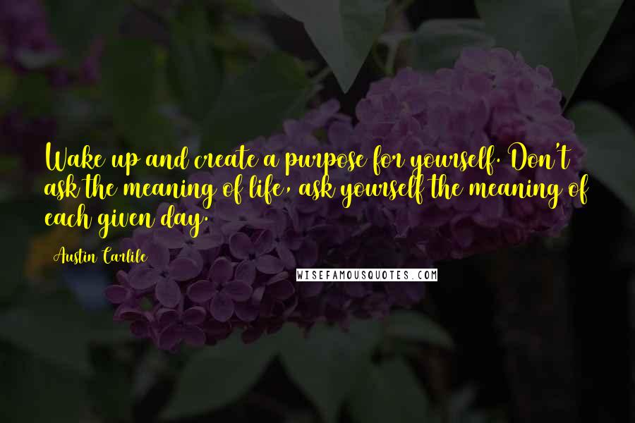 Austin Carlile Quotes: Wake up and create a purpose for yourself. Don't ask the meaning of life, ask yourself the meaning of each given day.