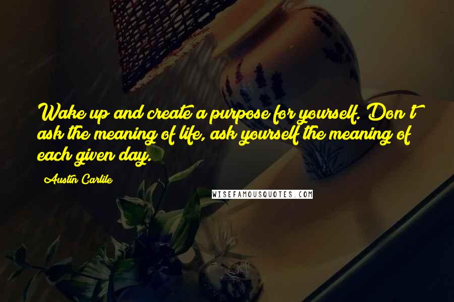 Austin Carlile Quotes: Wake up and create a purpose for yourself. Don't ask the meaning of life, ask yourself the meaning of each given day.