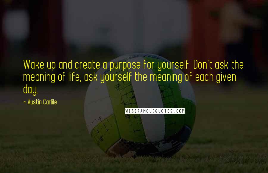 Austin Carlile Quotes: Wake up and create a purpose for yourself. Don't ask the meaning of life, ask yourself the meaning of each given day.