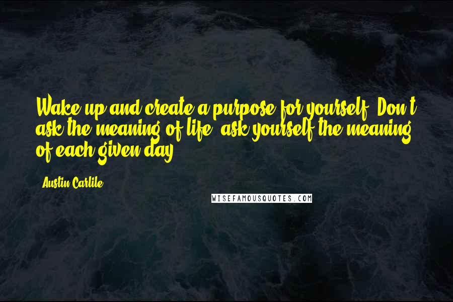 Austin Carlile Quotes: Wake up and create a purpose for yourself. Don't ask the meaning of life, ask yourself the meaning of each given day.