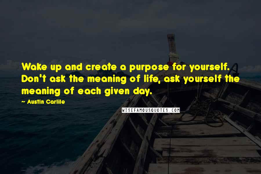 Austin Carlile Quotes: Wake up and create a purpose for yourself. Don't ask the meaning of life, ask yourself the meaning of each given day.