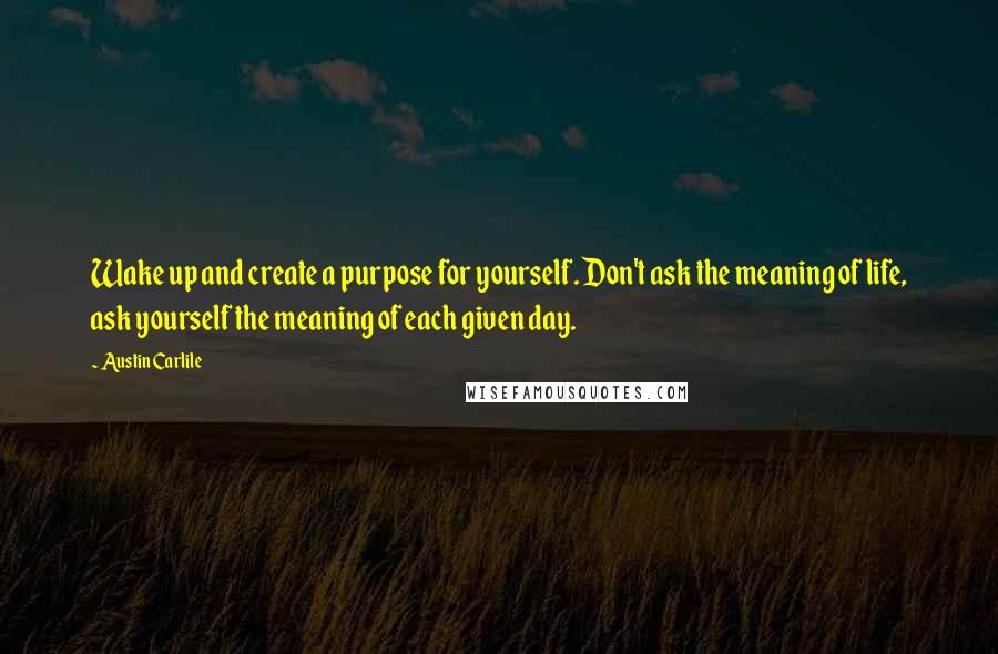 Austin Carlile Quotes: Wake up and create a purpose for yourself. Don't ask the meaning of life, ask yourself the meaning of each given day.