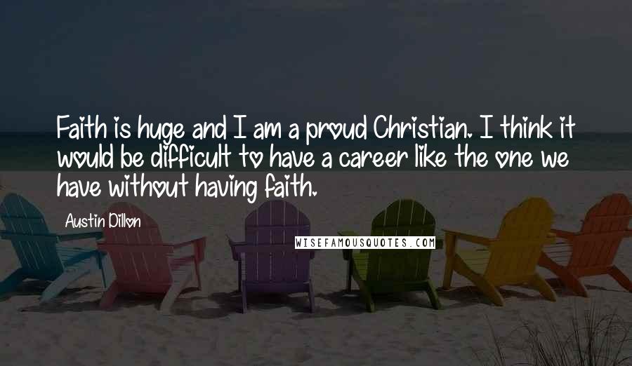 Austin Dillon Quotes: Faith is huge and I am a proud Christian. I think it would be difficult to have a career like the one we have without having faith.