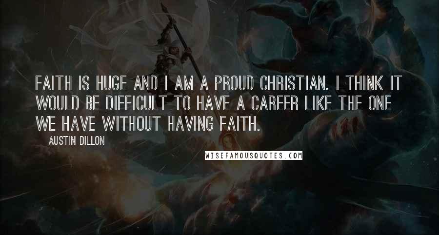 Austin Dillon Quotes: Faith is huge and I am a proud Christian. I think it would be difficult to have a career like the one we have without having faith.