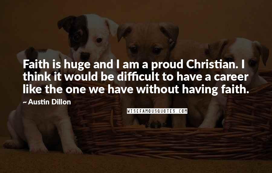 Austin Dillon Quotes: Faith is huge and I am a proud Christian. I think it would be difficult to have a career like the one we have without having faith.