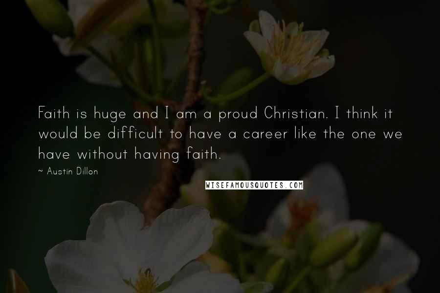 Austin Dillon Quotes: Faith is huge and I am a proud Christian. I think it would be difficult to have a career like the one we have without having faith.