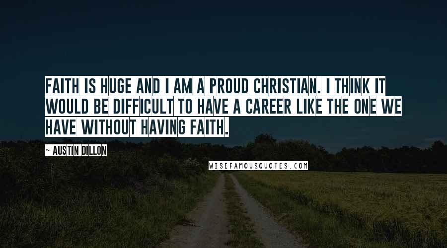 Austin Dillon Quotes: Faith is huge and I am a proud Christian. I think it would be difficult to have a career like the one we have without having faith.